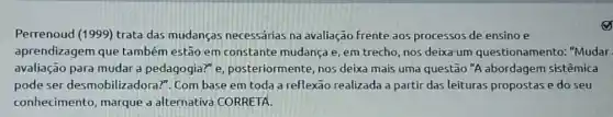 Perrenoud (1999) trata das mudanças necessárias na avaliação frente aos processos de ensino e
aprendizagem que também estão em constante mudança e, em trecho, nos deixa'um questionamento: "Mudar
avaliação para mudar a pedagogia?" e posteriormente, nos deixa mais uma questão "A abordagem sistêmica
pode ser desmobilizadora?". Com base em toda a reflexão realizada a partir das leituras propostas e do seu
conhecimento, marque a alternativa CORRETA.
x