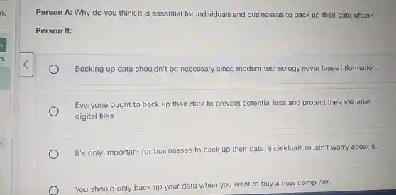 Person A: Why do you think it is essential for individuals and businesses to back up their data often?
Person B:
Backing up data shouldn't be necessary since modern technology never loses information.
Everyone ought to back up their data to prevent potential loss and protect their valuable
digital files.
It's only important for businesses to back up their data; individuals mustn't worry about it.
You should only back up your data when you want to buy a new computer.