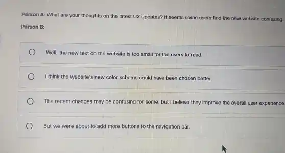 Person A: What are your thoughts on the latest UX updates? It seems some users find the new website confusing.
Person B:
Well, the new text on the website is too small for the users to read.
I think the website's new color scheme could have been chosen better.
The recent changes may be confusing for some, but I believe they improve the overall user experience
But we were about to add more buttons to the navigation bar.