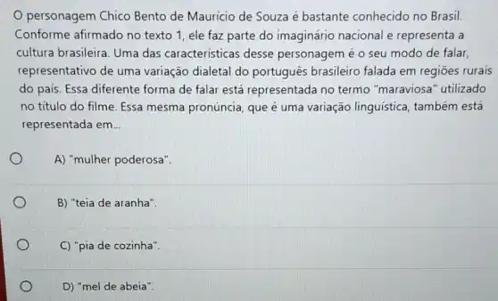 personagem Chico Bento de Maurício de Souza é bastante conhecido no Brasil.
Conforme afirmado no texto 1, ele faz parte do imaginário nacional e representa a
cultura brasileira. Uma das caracteristicas desse personagem é o seu modo de falar
representativo de uma variação dialetal do português brasileiro falada em regiōes rurais
do pais. Essa diferente forma de falar está representada no termo "maraviosa" utilizado
no titulo do filme Essa mesma pronúncia que é uma variação linguistica, também está
representada em __
A) "mulher poderosa".
B) "teia de aranha".
C) "pia de cozinha".
D) "mel de abeia".