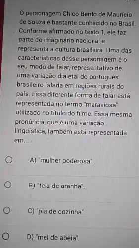 personagem Chico Bento de Maurício
de Souza é bastante conhecido no Brasil.
Conforme afirmado no texto 1, ele faz
parte do imaginário nacional e
representa a cultura brasileira. Uma das
características desse personagem eo
seu modo de falar representativo de
uma variação dialetal do portugues
brasileiro falada em regiōes rurais do
pais. Essa diferente forma de falar está
representada no termo "maraviosa"
utilizado no título do filme. Essa mesma
pronúncia, que é uma variação
linguística, também está representada
em __
A) "mulher poderosa".
B) "teia de aranha".
C) "pia de cozinha".
D) "mel de abeia".