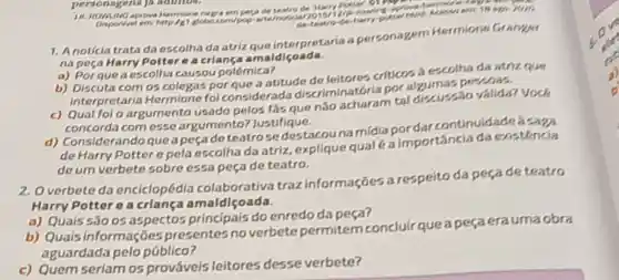 personagens Ja adultos.
negra emposa de teatro de Harry
1. Anoticia trata da escolha da atriz que interpretaria a personagem Hermione Granger
na peca Harry Potter a a criang amaldicoada.
a) Porque a escolha causou polómica?
b) Discuta com 05 colegas por aue a atitude do leitores criticos a escotha da atriz que
interpretaria Hermione fol considerads discriminatori apor possoas.
c) Qual fol o argumento usado pelos fas que nǎo acharam tal discussio valida? Vock
concorda comesse argumento?Justifique.
d)Considerando que apeçade teatrose destacouna midiapor darcontinuidade a
de Harry Potter e pela escolha da atriz explique qual (a importancia da existéncia
de um verbete sobre essa peça de teatro.
2. Overbete da enciclopédia colaborativa traz informações a respeito da pecade teatro
Harry Potter o a crlança amaldiçoada.
a) Quais são os aspectos principais do enredo da peça?
b) Quais informações presentes no verbete permitem concluir que a peçaerauma obra
aguardada pelo público?
c) Quem seriam os prováveis leitores desse verbete?