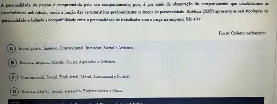 A personalidade da pessoa é compreendida pelo seu comportamento, pois, é por meio da observação do comportamento que identificamos as
caracteristicas individuais, sendo a junção das caracteristicas predominantes os traços de personalidade. Robbins (2009)apresenta as seis tipologias de
personalidade e defende a compatibilidade entre a personalidade do trabalhador com o cargo na empresa São elas:
Fonte: Cademo pedagógico.
A Investigativo, Ingénuo , Convencional, Inovador, Sociale Artistico.
B Realist, Ingemo, Metido, Social.Agressivo e Artistico.
C Convencional, Social, Tradicional Moral, Substancial e Formal
D Realista, Mendo, Social, Agressito Empreendedor e Moral.