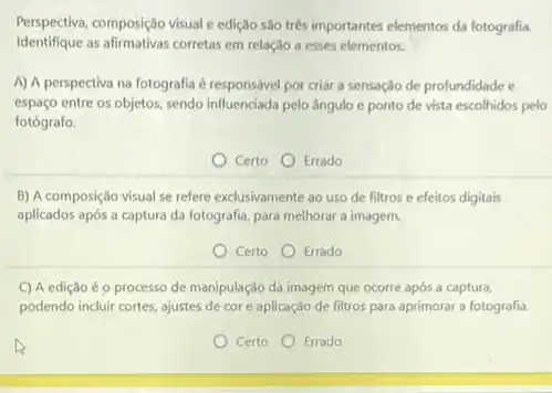 Perspectiva, composição visual edição são trés importantes elementos da fotografia.
Identifique as afirmativas corretas em relação a esses elementos.
A) A perspectiva na fotografia é responsável por criar a sensação de profundidade e
espaço entre os objetos sendo influenciada pelo ángulo e ponto de vista escolhidos pelo
fotógrafo.
Certo Errado
B) A composição visual se refere exclusivamente ao uso de filtros e efeitos digitais
aplicados após a captura da fotografia, para melhorar a imagem.
Certo Errado
C) A edição éo processo de manipulação da imagem que ocorre apos a captura,
podendo incluir cortes, ajustes de cor e aplicação de filtros para aprimorar a fotografia.
Certo
Errado