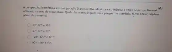 A perspectiva isométrica , em comparação as perspectivas dimétrica e trimétrica , é o tipo de perspectiva mais
utilizado na área da arquitetura . Quais são os três ângulos que a perspectiva isométrica forma em um objeto no
plano de desenho?
30^circ ,90^circ e30^circ 
30^circ ,60^circ e90^circ 
120^circ ,120^circ  e 120^circ 
90^circ ,120^circ  e 90^circ