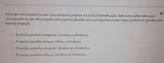 A perspectiva isométrica tem características próprias e é de fácil identificação Selecione a alternativa que
corresponde ao tipo de projeção pelo qual são geradas essas perspectivas e que outras podem ser geradas pela
mesma projeção.
Projeção paralela ortogonal.Cavaleira e dimétrica.
Projeção paralela obliqua. Militar e dimétrica.
Projeção paralela ortogonal Dimétrica e trimétrica.
Projeção paralela oblíqua. Dimétrica e trimétrica.
(B)