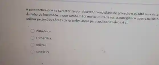 A perspectiva que se caracteriza por observar como plano de projeção o quadro ou a vista
da linha do horizonte, e que também foi muito utilizada nas estratégias de guerra na histó
utilizar projeçōes aéreas de grandes áreas para analisar os alvos, é a:
dimétrica.
trimétrica.
militar.
caveleira.