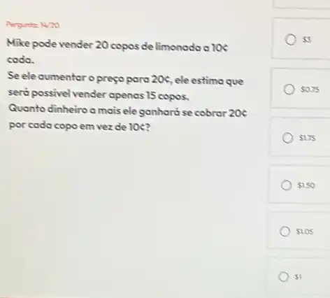 Persunta: 14/20
Mike pode vender 20 copos de limonoda a los
codo.
Se ele aumentoro preço para 20c ele estima que
será possivel vender openas 15 copos.
Quanto dinheiroomais eleganhará se cobrar 206
por cada copo em vezde 10 c?
 5
 0.75
 275
 150
 1.05
 1