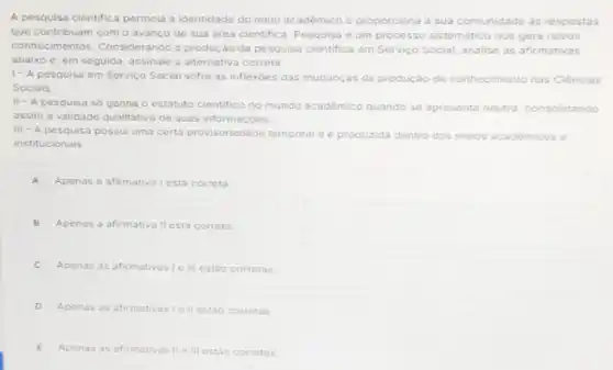 A pesquisa cientifica permeia a identidade do meio acadêmico e proporciona a sua comunidade as respostas
que contribuam com o avanco de sua area cientifica. Pesquisa é um processo sistematico que gera novos
conhecimentos. Considerando a produção da pesquisa cientifica om Serviço Social, analise as afirmativas
abaixo e, em seguida assinale a alternativa correta
1- A pesquisa em Serviço Social sofre as inflexoes das mudanças da produção de conhecimento nas ciencias
Sociais.
II-A pesquisa so ganha o estatuto
cientifico no mundo académico quando se apresenta neutra consolidando
assim a validade qualitativa de suas informaçóes
III - A pesquisa possul uma certa provisoriedage temporal e e produzida dentro dos melos académicos c
institucionais
A Apenas a afirmativa Lesta correta
B Apenas a afirmativa llesta correta.
Apenas as afirmativas lo III estáo corretas
D Apenas as afirmativasi lell estic corretas
E Apenas as afirmativas II e III estáo corretas