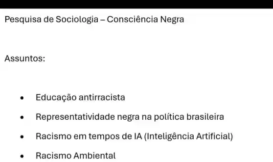 Pesquisa de Sociologia -Consciência Negra
Assuntos:
- Educação antirracista
Representatividade negra na política brasileira
Racismo em tempos de IA (Inteligência Artificial)
Racismo Ambiental