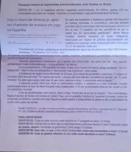 Pesquisa mostra as expressões preconceituosas mais faladas no Brasil.
TEXTO 01: 7 em 10 brasileiros admitem expressão. preconceituosa No entanto, apenas 20%  dos
entrevistados assumem ser racistas, machistas ou homofóbicos, segundo levantamento do Ibope.
Veja o choro de Vinícius Jr. após
ser chamado de macaco em jogo
na Espanha
De cada dez brasileiros e brasileiras, apenas dois assumem
ser racistas, machistas ou homofóbicos, mas sete admitem
já ter feito alguma declaração discriminatória pelo menos uma
vez na vida. "O brasileiro não tem consciência de que as
coisas que diz demonstram preconceito afirma Márcia
Cavallari, diretora executiva do Ibope Inteligência,
responsável; por mapear as práticas discriminatórias dos
brasileiros em pesquisa inédita realizada em todoo Pais entre
16 e 21 de setembro deste ano.
TV espanhola consegulu captar o momento em que o brasileiro é
consolutio por adversitio depoir de ter sido vitima de racismo
unan a
xims
Olevantamento do Ibope questionouse os entrevistados têm algum tipo de preconceito. Das 2.002 pessoas
abordadas. 17% 	sim'e 83%  "não".
Em seguida, 06 pesquisadores apresents ram frases racislas, machistas homofobicas-e-gordofóbicas e perguntaram
se eles ja fizeram as comentários
'Quando diretamente se a pessoa tem preconceito, ela acha que nào. Mas, quando
apresentamos frases preconceituosas, o indice aumenta", điz Márcia.
Entre os pesquisados, 73%  admithram ter falado frases como "mulher ao volante , perigo constante","elatem
cabelo ruim", "isso é coisa de mulherzinha"e "ela é bonita, mas é gordinha", entre outras.
A professora de inglês Lorena Monnerat, de 36 anos já foi vitima de gordofobia e machismo. "O clássico é
ouvimos: Ela é linda de rosto'. Na maioria das vezes, a pessoa não teve intenção consciente de ofender", diz E muito
chocante. Ela acha que é elogio dizer que do seu corpo, salva-se o rosto. O preconceito está arraigado."
A pesquisa mostra ainda que, entre os preconceitos velados, o machismo é o mais praticado. Quando
questionados sobre os fipos de discriminações mais presenciados, 61%  dos entrevistados disseram ter ouvido ou dito
um comentário machista.
Entre as manifestações mais comuns, lidera a frase "Mulher tem de se dar ao respeito". Para a antropóloga
Regina Facchini, do Núcleo de Estudos de Gênero Pagu, da Universidade Estadual de Campinas (Unicamp), esse e os
outros tres comentarios ouvidos com mais frequência estão ligados à desigualdade de gênero e têm a sexualidade da
muher como ponto de partida.
EXAME CONTEUDO. Tem cada 10 brasileiros admitem expressão preconceituosa. São Paulo, 9 de outubro de 2017.Disponivel
em 7 em 10 brasleiros admitem expressão preconceiturs.Exame. Acesso em 02 de out de 2024
PARA APROFUNOAR:
QUESTÃO 01: 0 que se pode concluir e está explicito no 1^circ 	do texto? (2 linhas)
QUESTÃO 02: Vocêjá ouviu ou falou alguma das frases preconceituosas citadas no texto? Você já foi vitima
de racismo, sexismo homofobia ou gordofobia ? Como reagiu? (5 linhas)
QUESTAO (3: Qual 0 fato, ou seja, a informação devidamente comprovada apresentada no texto? (2 linhas)
QUESTIO At: Quais as opinibes referentes ao fato estão sendo dispulidas no texto? (3 linhas)