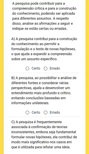 A pesquisa pode contribuir para a
compreensão crítica e para , a construção
do conhecimentc , podendo , ser aplicada
para diferentes assuntos . A respeito
disso , analise as afirmações a seguir e
indique se estão certas ou erradas.
A) A pesquisa contribui para a construção
do conhecimentc , ao permitir a
formulação eo teste de novas hipóteses,
que ajuda a expandir a compreensão
sobre um assunto específico.
Certo
) Errado
B) A pesquisa , ao possibilitar a análise de
diferentes fontes e considerar várias
perspectivas , ajuda a desenvolver um
entendimento mais profundo e crítico,
evitando conclusões baseadas em
informações unilaterais.
Certo
Errado
C) A pesquisa é frequentemente
associada là confirmação de teorias
inconsistentes , embora seja fundamental
formular novas hipóteses , ela contribui de
modo mais significativo nos casos em