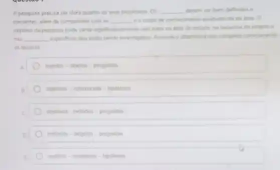 A pesquisa precisa ser dara quento os seus propositos Os __ deven ser bem defridos is
coerentes além de compatives com os __ eacorpo de contecinents estabelecido da drea o
objetivo da pesquisa pode variar significativemente com base na irea de projeto e
nes __ espechcas que estlo sende invertigedas Assinale s sthemation
as lecunas
sujellos-objetos -perguntas
objetives-referencians-hipoleses
objetivos - metodos-perguntan
metodos-projetos - perguntas
sugetos-resultados - hipoteses