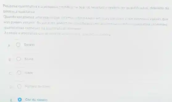 Pesquisa quantitativa e a pesquisa cientifica na qual os resultados podem m ser quantificados diferindo da
pesquisa qualitativa
Quando estudamos uma população, est estamos interessados em suas variaveis enos possiveis valores que
elas podem assumir. As variaveis podem ser classificadas em qualitativas ordinais qualitativas tivas nominais.
quantitativas continuas ou quantitativas discretas
Assinale a alternative que apresenta uma	qualitati nomina
A
Salario
Altura
Idade
Numero de fihos
Cor do cabelo