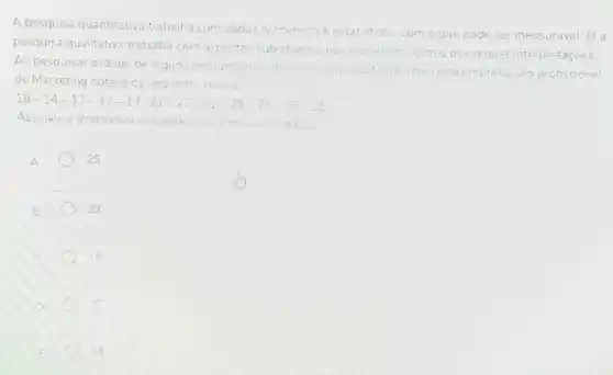 A pesquisa quantitativa trabalha com dados numericos
e estatisticos. com o que pode ser mensuravel. Ja a
pesquisa qualitativa trabalha com aspectos subjetivos
e nào numericos.com o que requer er interpretaçóes
Ao pesquisar a idade de alguns consumidore
do princral produto de uma certa empresa
de Marketing obteve os seguintes dagos
esa. um profissional
18-14-17-17-17-21-22-22-25-25-25-25
Assinale a alternativa que apresenta a mode dos dados
A	25
. 22
14
17
18