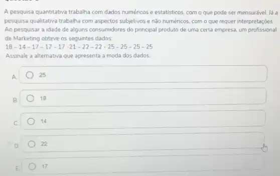 A pesquisa quantitativa trabalha com dados numéricos e estatísticos, com o que pode ser mensurável lá a
pesquisa qualitativa trabalha com aspectos subjetivos e não numéricos, com o que requer interpretações
Ao pesquisar a idade de alguns consumidores do principal produto de uma certa empresa, um profissional
de Marketing obteve os seguintes dados:
18-14-17-17-17-21-22-22-25-25-25-25
Assinale a alternativa que apresenta a moda dos dados.
A.
square 
B
18
C
14
22
E.
17