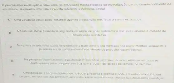 pesquisador pode aplicar uma série de processos metodológicos de investigação para o desenvolvimento de
seu estudo. Assinale a alternativa correta referente a Pesquisa Social.
A Uma pesquisa social pode enfatizar apenas a descrição dos fatos a serem estudados
B
A pesquisa social érealizada seguindo um plano de ação sistematico que inclui apenas o método de
observação qualitativa.
C
Pesquisas de pesquisa social longitudinais e transversals sáo métodos nào experimentais is, enquanto a
pesquisa socidi oum metodo de pesquisa observacional
D
Na pesquiso observacional o pesquisador nào pode participar da vida cotidiana de todos
participantes para compreendor sua rdfina suas habilidades de tomada a de decisão
E
conjunto de técnicas que apreender varios asp
A metodologia e parte integrante de qualquer pesquisa cientifica e pode ser entendida como um
aspectos dos objetos que desejamos s investigar