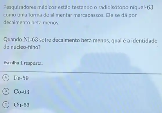 Pesquisadores médicos estão testando o radioisótopo níquel-63
como uma forma de alimentar marcapassos. Ele se dá por
decaimento beta menos.
Quando Ni-63 sofre decaimento beta menos, qual é a identidade
do núcleo-filho?
Escolha 1 resposta:
A Fe-59
B Co-63
C Cu-63