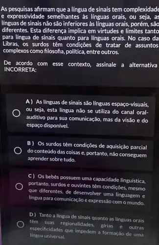 As pesquisas afirmam que a língua de sinais tem complexidade
e expressividade semelhantes as línguas orais, ou seja, as
línguas de sinais não são inferiores às línguas orais, porém, são
diferentes. Esta diferença implica em virtudes e limites tanto
para língua de sinais quanto para línguas orais . No caso da
Libras, os surdos têm condições de tratar de assuntos
complexos como filosofa política, entre outros.
INCORRETA:
com esse contexto assinale a alternativa
A) As línguas de sinais são línguas espaço-visuais,
ou seja, esta língua não se utiliza do canal oral-
auditivo para sua comunicação, mas da visão e do
espaço disponível.
B) Os surdos têm condições de aquisição parcial
do conteúdo das coisas e, portanto, não conseguem
aprender sobre tudo.
C) Os bebês possuem uma capacidade linguistica,
portanto, surdos e ouvintes têm condições, mesmo
que diferentes, de desenvolver uma linguagem e
lingua para comunicaçãoe expressão com o mundo.
D) Tanto a língua de sinais quanto as linguas orais
têm suas regionalidades,
girias e outras
especificidades que impedem a formação de uma
língua universal.