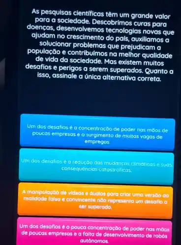 As pesquisas cientfficas têm um grande valor
para a sociedade Descobrimos curas para
doencas , desenvolvemos tecnologias novas que
ajudam no crescimento do pais auxiliamos a
solucionar problemas que prejudicam a
população e contribuímos na melhor qualidade
de vida da sociedade. Mas existem muitos
desafios e perigos a serem superados Quanto a
isso, assinale a única alternativo correta.
Um dos desafios é a concentração de poder nas mãos de
poucas empresas e o surgimento de muitas vagas de
empregos.
Um dos desafios é a redução das climaticas e suas
consequências catastróficas
A manipulação de videos e áudios para criar uma versāo da
realidade falsa e convincente não representa um desafio a
ser superado.
Um dos desafios é a pouca concentração de poder nas mãos
de poucas empresas e a falta de desenvolvimento de robos
autônomos.