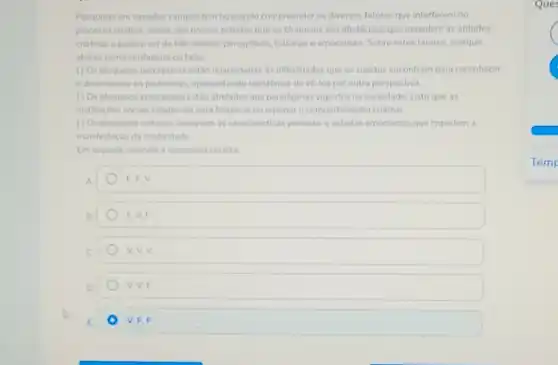 Pesquisas em variados campos tem buscando compreender os diversos fatores que interferem no
processo criativo. Vimos, em nossos estudos que os bloqueios são obstáculos que impedem as atitudes
criativas e podem ser de três ordens: perceptivos culturais e emocionais. Sobre estes fatores, marque
abaixo como verdadeiro ou falso.
( ) Os bloqueos perceptivos estǎo relacionadas as dificuldades que os sujeitos encontram para reconhecer
e dimensionar os problemas.apresentando resistência de về los por outra perspectiva.
() Os bloqueios emocionais estão atrelados aos paradigmas vigentes na sociedade, visto que as
instituiçoes sociais colaboram para bloquear ou reprimir o comportamento criativo.
( ) Os bloqueios culturais designam as caracteristicas pessoais e estados emocionais que impedem a
manifestação da criatividade.
Em seguida, assinale a sequencia correta:
A.	EEV
B.	F. V. F
C.	v. v. v
D	V. V, F
E	V.F,F
Que
C