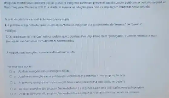 Pesquisas recentes demonstram que as questoes indigenas estiveram presentes nas discussioes politicas do periodo imperial no
Brasil, Segundo Domelles (2017)a violência marcou as relaçōes para com as populaççes indigenas nesse perlodo,
A esse respeito, leia e analise as asserçoes a seguir:
1. A politica indigenista do Brasil imperial mantinha os indigenas sob as categorias de "mansos" ou "bravios".
PORQUE
II. Ou aceitavam se "civilizar"sob os moldes que o governo thes impunha e eram "protegidos", ou então resistiam e eram
perseguidos e corriam o risco de serem exterminados.
A respeito das asser;bes, assinale a alternativa correta:
Escolha uma opção:
a. As duas assercoes são proposiçoes falsas.
b. A primeira asserção é uma proposição verdadeira, e a segunda é uma proposição falsa.
c. A primeira asserção é uma proposição falsa.ea segunda é uma proposição verdadeira.
d. As duas assercoes sào proposiçoes verdadeiras, e a segunda nào é uma justificativa correto da primeira
e. As duas asserçōes sào proposiçoes verdadeiras, e a segunda é uma justificativa correta da primeira