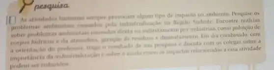 pesquisa
square 
As atividades humanas sempre provocam algum tipo de impacto no ambiente. Pesquise os
problemas ambientais causados pela industrialização na Regiáo Sudeste. Encontre noticias
sobre problemas ambientais causados direta ou indiretamente por indústrias, como poluição de
corpos hidricos e da atmosfers, peraçdo de residuos e desmatamento. Em dia combinado, com
a orientação do traga o resultado de sua pesquisa e discuta com os colegas sobre a
importancia da industrializaçine sobre o modo como os impactos relacionados a essa atividade
podem ser reducidos.