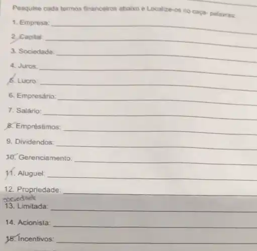 Pesquise cada termos financeiros abaixo e Localize-os no caça-palavras:
1. Empresa: __
2, Capital: __
3. Sociedade: __
4. Juros: __
5. Lucro: __
6. Empresário: __
7. Salário: __
8. Empréstimos: __
9. Dividendos: __
enciamento: __
11. Aluguel: __
12. Propriedade:
sociedade
__
13. Limitada: __
14. Acionista: __
18. Incentivos: __