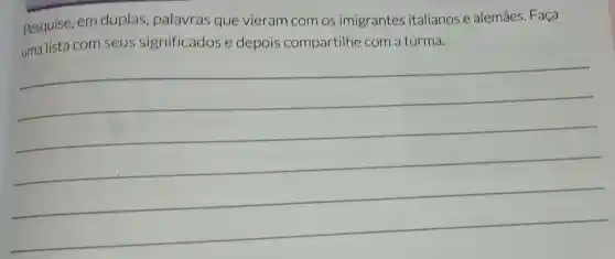 Pesquise, em duplas palavras que vieram com os imigrantes italianos e alemães. Faça
uma lista com seus significados e depois compartilhe com a turma.
__