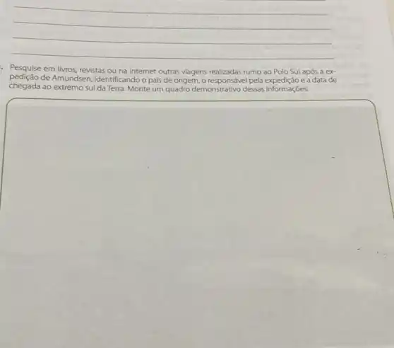 __
- Pesquise em livros revistas ou na internet outras viagens realizadas rumo ao Polo Sul após a ex-
pedição de Amundsen, identificando o pais de origem, o pela expedição e a data de
chegada ao extremo sul da Terra. Monte um quadro demonstrativo dessas informações.
square