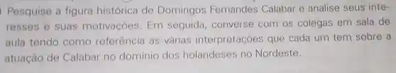 Pesquise a figura histórica de Domingos Fernandes Calabar e analise seus inte-
resses e suas motivaçóes . Em seguida ,converse com os colegas em sala de
aula tendo como referência as várias interpretações que cada um tem sobre a
atuação de Calabar no domínio dos holandeses no Nordeste.