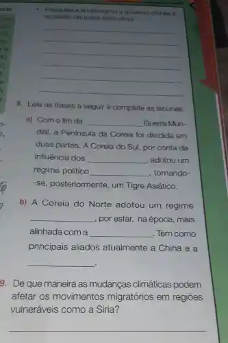 Pesquise
governo chines 6
acusa de tratar essa etnia
__
8. Leia as frases a seguir e complete as lacunas.
a) Com o fim da __ Guerra Mun-
dial,a Península da Coreia foi dividida em
duas partes A Coreia do Sul, por conta da
influência dos __ , adotou um
regime político __ , tornando-
-se posteriormente , um Tigre Asiático.
b) A Coreia do Norte adotou um regime
__ , por estar, na época, mais
alinhada com a __ . Tem como
principais aliados atualmente a China e a
__
9. De que maneira as mudanças climáticas podem
afetar os movimentos migratórios em regiōes
vulneráveis como a Síria?
__