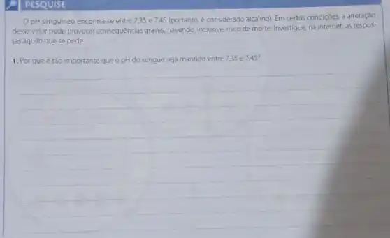 PESQUISE
pH sanguíneo encontra -se entre 7,35 e 745 (portanto, é considerado alcalino). Em certas condições a alteração
desse valor pode provocar consequências graves.havendo, inclusive, risco de morte. Investigue, na internet as respos-
tas àquilo que se pede.
1. Por que é tǎo importante que o pH do sangue seja mantido entre 7,35 e 7,45?
__