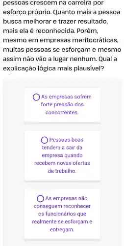 pessoas crescem na carreira por
esforço próprio . Quanto mais a pessoa
busca melhorar e trazer resultado,
mais ela é reconhecida . Porém,
mesmo em empresas meritocráticas
muitas pessoas se esforçam e mesmo
assim não vão a lugar nenhum . Qual a
explicação lógica mais plausível?
As empresas sofrem
forte pressão dos
concorrentes.
) Pessoas boas
tendem a sair da
empresa quando
recebem novas ofertas
de trabalho.
) As empresas não
conseguem reconhecer
OS funcionários que