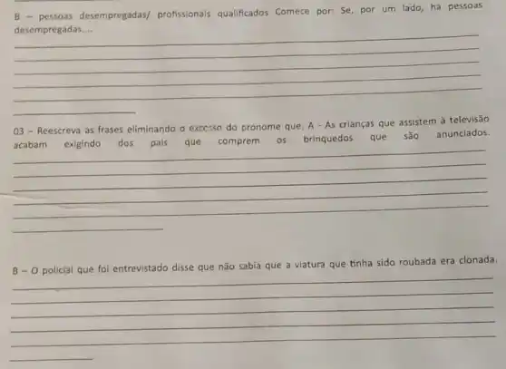 pessoas desempregadas/profissionals qualificados Comece por: Se, por um lado, há pessoas
__
03-Reescreva as frases eliminando o excesso do pronome que. A - As crianças que assistem à televisão
comprem os brinquedos que são anunciados.
comprem 05 brinquedos que são anunciados.
__
B-O
policial que foi entrevistado disse que não sabia que a viatura que tinha sido roubada era clonada.