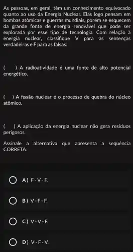 As pessoas, em geral,têm um conhecimento equivocado
quanto ao uso da Energia Nuclear. Elas logo pensam em
bombas atômicas e guerras mundiais, porém se esquecem
da grande fonte de energia renovável que pode ser
explorada por esse tipo de tecnologia. Com relação à
energia nuclear, classifique V para as sentenças
verdadeiras e F para as falsas:
) A radioatividade é uma fonte de alto potencial
energético.
() A fissão nuclear é o processo de quebra do núcleo
atômico.
() A aplicação da energia nuclear não gera resíduos
perigosos.
Assinale a alternativa que apresenta a sequência
CORRETA:
A) F-V-F.
B) V-F-F.
C) V-V-F.
D) V-F-V.