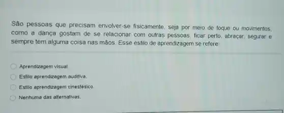 São pessoas que precisam envolver-se fisicamente, seja por meio de toque ou movimentos,
como a dança gostam de se relacionar com outras pessoas ficar perto abraçar, segurar e
sempre tem alguma coisa nas mãos. Esse estilo de aprendizagem se refere:
Aprendizagem visual.
Estilo aprendizagem auditiva.
Estilo aprendizagem cinestésico
Nenhuma das alternativas.