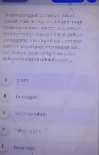 Petani penggarap mengerjakan
sawah milik orang lain dengan bagi
hasil separohan Artinya, bila sawah
menghasiik an dua ton beras petani
penggarap mendapat satu ton dan
pemilik sawah juga mendapat satu
ton. Sistem upah yang diterapkan
dalam kondisi ini adalah upah __
A premi
B borongan v
C skala berubah
D mitra usaha .
E bagi hasil