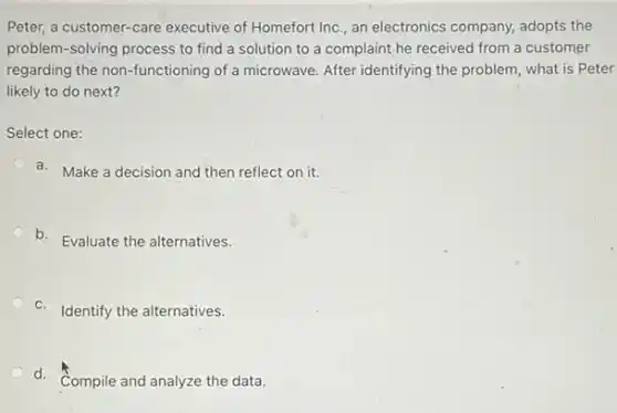 Peter, a customer-care executive of Homefort Inc , an electronics company, adopts the
problem-solving process to find a solution to a complaint he received from a customer
regarding the non-functioning of a microwave. After identifying the problem, what is Peter
likely to do next?
Select one:
a. Make a decision and then reflect on it.
b. Evaluate the alternatives.
c. Identify the alternatives.
d.
Compile and analyze the data.