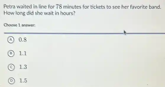 Petra waited in line for 78 minutes for tickets to see her favorite band.
How long did she wait in hours?
Choose 1 answer:
A as
B 1.1
C 1.3
D 1.5