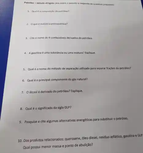 Petróleo-estudo dirigido (leia sobre o assunto e responda as questōes propostas)
1. Qual é a composição do petróleo?
2. Oque é indústria petroquímica?
3. Cite o nome de 4 combustiveis derivados do petróleo.
4. Agasolina é uma substância ou uma mistura?Explique.
5. Qualéonome do método de separação utilizado para separar frações do petróleo?
6. Qualéo principal componente do gás natural?
7. Oálcoolé derivado do petróleo?Explique.
8. Qualéo significado da sigla GLP?
9. Pesquise e cite algumas alternativas energéticas para substituir o petróleo.
10. Dos produtos relacionados:querosene , óleo diesel resíduo asfáltico , gasolina e GLP.
Qual possui menor massa e ponto de ebulição?