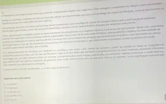 A Petrobras euma empress que adota uma série de iniclativas para amplar seus negocios e obter vantagens competitivas em relação a seus concorrentes.
as assertives, a respeto de como as inovaçóes devem ser desenvolvidas para que uma estratégia de criaç30 de inovaçdes, como as que ocorrem na
Petrobras possam ser usufruidas em seus
do porte e estrutura da Petrobras devem implementar uma estratigla de criaçao de inovação interna, sema participação de empresas
tercersadas, para afastaro risco das inovardes pretendidas vareme serem desenvolvidas e lancadas por empresas concorrentes.
Bumadas principais iniciabivas mando ao deservolvimento de inovaçbes em seus negocios refere se aparcerias que sao firmadas Nesse caso, uma forma
racional de cooperação entre a empress e demais seria o inicio do processo pela Petrobras, direconament o objetivo ou a necessidade da
as institulcoes de ensino que transferem os avanços tedricos a institutos de pesqusa, que desenvolvem na pratica o que representa um avanço
techologice tednice, que por fim desenvolve uma parcena com empressas fornecedoras, que desemotivem as produtos a serem fornecidos em escala
para serem utilizadas pela empresa.
B-O desenvelvimento de inovardes em produtos ou processos num prazo curto, devem ser geradas a partir da reunilo de todas as competencias
necessanas para sua construças.No caso da Petrobras trata-se de atwidades que envolvem o progresso no uso de novos materials.processos
techologus, etc que nem sempre podem ser reunidas e disponbilizadas numa mesna organização, pois envolvem relaçdes complexas e muto diversas.
que determnam que alpumas mousides và polerum estar sendo deservolidat fora da estrutura interna da empressi, numa organizaçdo especalizada
commethores competencias terceinzagol)
Considerando ocontento apresentado, écorreto o que se afirma em
Selecione uma alternativa:
a) apenas I
b) apenas II
c) apenasie II
d) apenas lle III