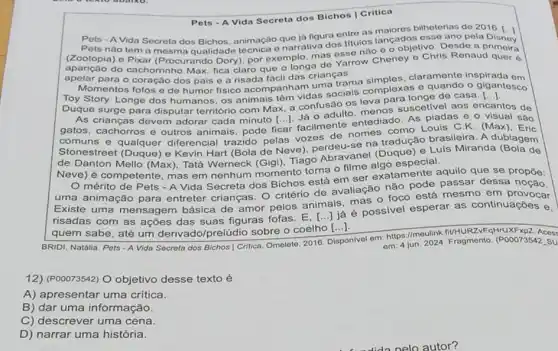 Pets - A Vida Secreta dos Bichos | Critica
Pets - A Vida Secreta dos Bichos, animação que ja figura entre as bilheterias do 2016.
Pets nào tem a mesma qualidade técnica o narrativa dos titulos langage esso ano pola Disney
(Zootopia) o Pixar (Procurando Dory), por exemplo mas esse não 6 o objetivo. Dosde a
aparição do cachorrinho Max, fica claro que o longa de Yarrow Cheney o Chris Renaud quer 6
apolar para o coração dos pais e a risada tacil das crianças.
Momentos fofos e de humor fisico acompanhandas socials complexas e quando o gigantosco
uma trama claramente inspirada om
Duque surge para disputar território com Max, a confusão os leva para longe de casa.
[ldots ]
As crianças devem adorar cada minuto [...]. Já 0 adulto, menos suscetivel aos encantos de
gatos, cachorros e outros animais, pode ficar facilmente entediado. As piadas e o visual são
comuns e qualquer diferencial trazido pelas vozes de nomes como Louis C.K. (Max)
Stonestreet (Duque) e Kevin Hart (Bola de Neve), perdeu-se na tradução brasileira. A dublagem
de Danton Mello (Max)Tatá Werneck (Gigi), Tiago Apravanel (Duque) e.Luls Miranda (Bola de
Neve) é competente mas em nenhum momento torna o filme algatamente a
mérito de Pets -A Vida Secreta dos Bichos está em ser
uma animação para entreter crianças. O criterio de avaliação nào pode passar dessa noção.
Existe uma mensagem básica de amor pelos animais, mas o foco está mesmo em provocar
risadas com as ações das suas figuras fofas já é possivel esperar as continuaçōes e.
quem sabe, até um derivado/prelúdio sobre o coelho [...].
()
BRIDI, Natália. Pots - A Vida Secreta dos Bichos Critica. Omelete, 2016.
Disponivel em: https://moulink fiUHURZVFqHrUXFxp2. Aces:
om: 4 jun. 2024. Fragmento. (P00073542.SU
12) (P00073542) O objetivo desse texto é
A) apresentar uma critica.
B) dar uma informação.
C) descrever uma cena.
D) narrar uma história.