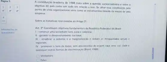 Página 1:
1 2 3
4
-
Informações do
questionário
A constituição brasileira de 1988 trata sobre a questão socioeconômica e sobre o
objetivo do país como um todo em relação a isso. Se olhar essa constituição pelo
ponto de vista organizacional seria como se estivéssemos falando da missão de uma
empresa.
Sobre as tratativas relacionadas ao Artigo 3^circ 
Art. 3^circ  Constituem objetivos fundamentais da República Federativa do Brasil:
1- construir uma sociedade livre, justa e solidária;
II - garantir o desenvolvimento nacional;
III - erradicar a pobreza e a marginalização e reduzir as desigualdades sociais e
regionais;
IV-promover o bem de todos, sem preconceitos de origem raça, sexo, cor, idade e
quaisquer outras formas de discriminação (Brasil 1988)
Verdadeiro
Falso