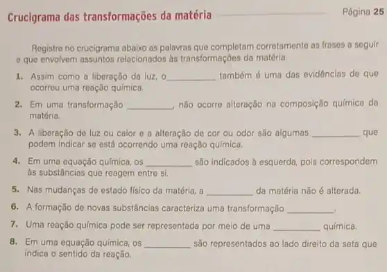 Página 25
Crucigrama das transformações da matéria
Registre no crucigrama abaixo as palavras que completam corretamente as frases a seguir
- que envolvem assuntos relacionados às transformações da matéria.
1. Assim como a liberação da luz, o __ também é uma das evidências de que
ocorreu uma reação química.
2. Em uma transformação __ não ocorre alteração na composição qu/mica da
matéria.
3. A liberação de luz ou calor e a alteração de cor ou odor são algumas __ que
podem indicar se está ocorrendo uma reação química.
4. Em uma equação química . os __ são indicados à esquerda pois correspondem
às substâncias que reagem entre si.
5. Nas mudanças de estado físico da matéria , a __ da matéria não é alterada.
6. A formação de novas substâncias caracteriza uma transformação __
7. Uma reação química pode ser representada por meio de uma __ química.
8. Em uma equação química, os __ são representados ao lado direito da seta que
indica o sentido da reação.