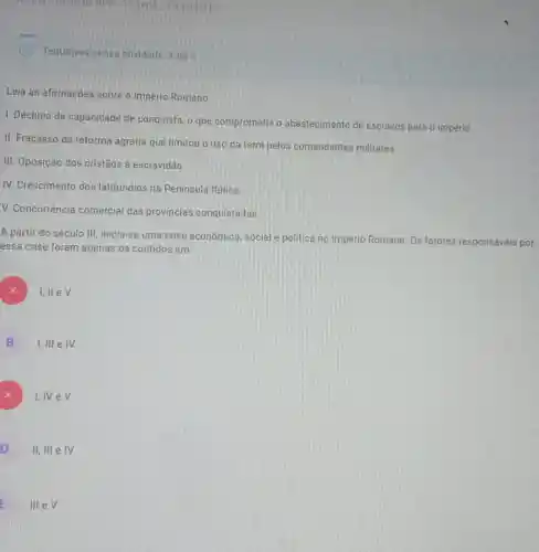 photong-mine de hpp It'serie Caminho II
Tentativas nessa atividade 1 de 3
Leia as afirmações sobre o Império Romano.
1. Declinio da capacidade de conquista, o que comprometia o abastecimento de escravos para o império.
II. Fracasso da reforma agrária que limitou o uso da terra pelos comandantes militares.
III. Oposição dos cristãos à escravidão
IV. Crescimento dos latifundios na Peninsula Itálica.
V. Concorrência comercial das provincias conquistadas
A partir do século III, inicia-se uma crise econômica, social e politica no Império Romano. Os fatores responsáveis por
essa crise foram apenas os contidos em
)
I,llev.
B
I,III e IV.
A
I,IV e V
o
II, III e IV
E
III e V.
