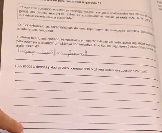 phra responder a questão 10
"O aumento do tempo investido em videogames por crianças e adolescentes nas ultimas
individuos quanto para a sociedade."
10. Considerando as características de uma reportagem de divulgação cientifica discutidas.
atividade oito, responda:
a) Nesse trecho selecionado os vocábulos em negrita indicam um certo tipo de linguagem escolies
pelo autor para alcançar um objetivo comunicativo. Que tipo de linguagem é essa? Mais formal o
a
__
b) A escolha dessas palavras está coerente com o gênero textual em questão? Por quê?
__