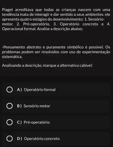 Piaget acreditava que todas as crianças nascem com uma
tendência inata de interagir e dar sentido a seus ambientes. ele
apresenta quatro estágios do desenvolvimento: 1 . Sensório-
motor, 2. Pré -operatóric , 3. Operatório concreto e 4.
Operacional formal Analise a descrição abaixo:
-Pensamentc ) abstrato e puramente simbólico é possivel. Os
problemas podem ser resolvidos com uso de experimentação
sistemática.
Analisando a descrição, marque a alternativa cabível:
A) Operatório formal
B) Sensório motor
C) Pré-operatório
D) Operatório concreto