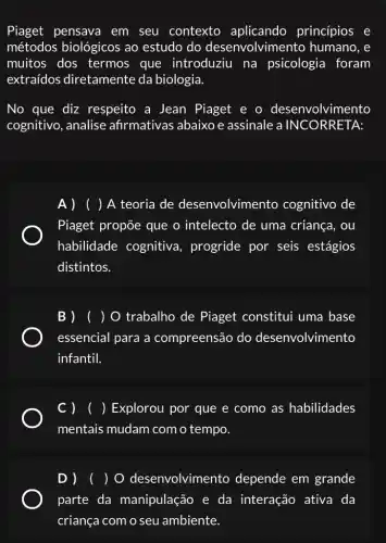 Piaget pensava em seu contexto aplicando princípios e
métodos biológicos ao estudo do desenvolvimento humano, e
muitos dos termos que introduziu na psicologia foram
extraídos diretamente da biologia.
No que diz respeito a Jean Piaget e o desenvolvimento
cognitivo, analise afirmativas abaixo e assinale a INC ORRETA:
A ) ( ) A teoria de desenvolvimento cognitivo de
Piaget propõe que o intelecto de uma criança, ou
habilidade cognitiva, progride por seis estágios
distintos.
B ) ( )O trabalho de Piaget constitui uma base
essencial para a compreensão do desenvolvimento
infantil.
C ) ( ) Explorou por que e como as habilidades
mentais mudam com o tempo.
D )( ) o desenvolvimento depende em grande
parte da manipulação e da interação ativa da
criança com o seu ambiente.