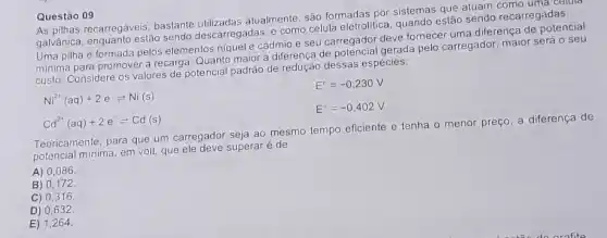 As pilhas recarregáveis bastante utilizadas atualmente são formadas por sistemas que atuam como uma celula
galvânica, enquanto estão sendo descarregadas, e como célula eletrolítica estão sendo recarregadas.
Uma pilha é formada pelos elementos niquel e cádmio e seu carregador deve fornecer uma diferença de potencial
minima para promover a recarga. Quanto maior a diferença de potencial gerada pelo carregador, maior será o seu
custo. Considere os valores de potencial padrão de redução dessas espécies:
E^circ =-0,230V
Ni^2+(aq)+2e^-leftharpoons Ni(s)
E^circ =-0,402V
Cd^2+(aq)+2e^-leftharpoons Cd(s)
Teoricamente, para que um carregador seja ao mesmo tempo eficiente e tenha o menor preço, a diferença de
potencial minima, em volt que ele deve superaré de
A) 0,086.
B) 0,172.
C) 0,316.
D) 0,632.
E) 1,264.
Questão 09